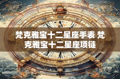 梵克雅宝十二星座手表 梵克雅宝十二星座项链 梵克雅宝十二星座手表 梵克雅宝十二星座项链