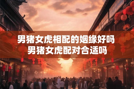 男猪女虎相配的姻缘好吗 男猪女虎配对合适吗