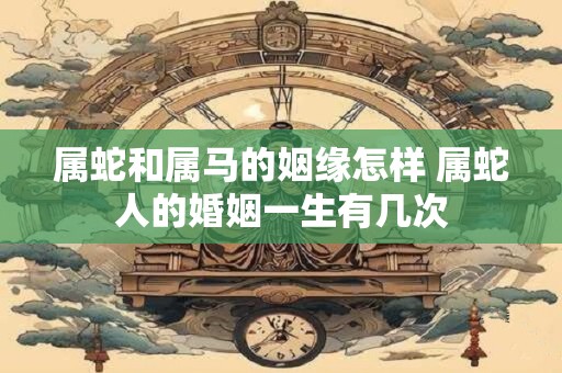 属蛇和属马的姻缘怎样 属蛇人的婚姻一生有几次