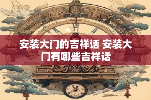 安装大门的吉祥话 安装大门有哪些吉祥话
