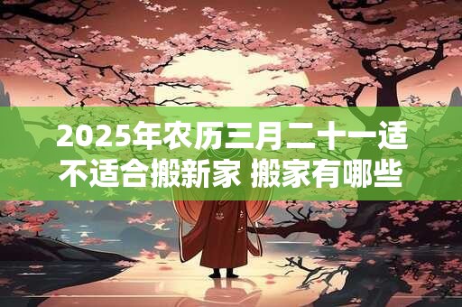 2025年农历三月二十一适不适合搬新家 搬家有哪些讲究