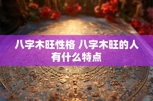 八字木旺性格 八字木旺的人有什么特点