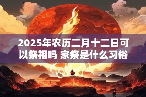 2025年农历二月十二日可以祭祖吗 家祭是什么习俗