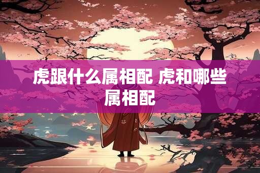 虎跟什么属相配 虎和哪些属相配