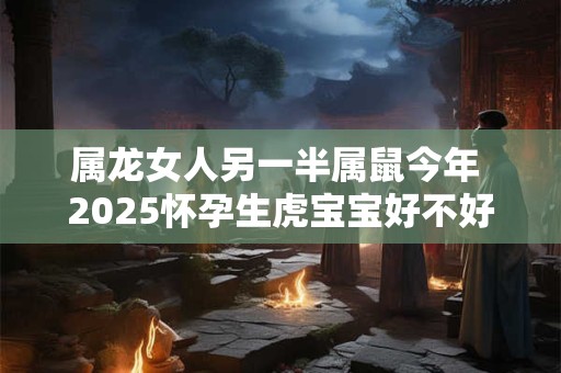 属龙女人另一半属鼠今年 2025怀孕生虎宝宝好不好