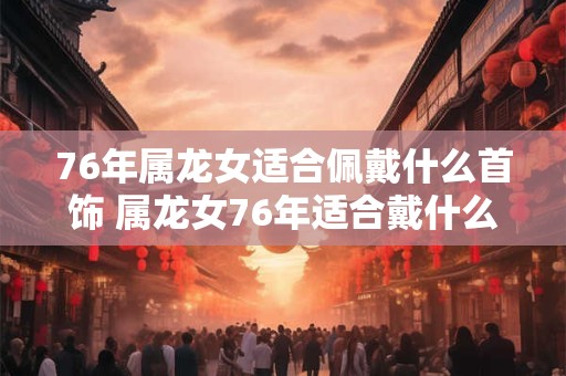 76年属龙女适合佩戴什么首饰 属龙女76年适合戴什么饰品