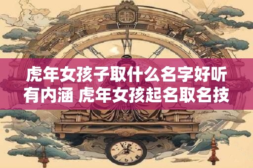 虎年女孩子取什么名字好听有内涵 虎年女孩起名取名技巧