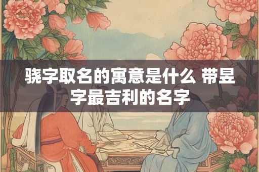 骁字取名的寓意是什么 带昱字最吉利的名字