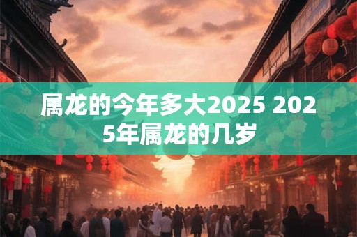 属龙的今年多大2025 2025年属龙的几岁