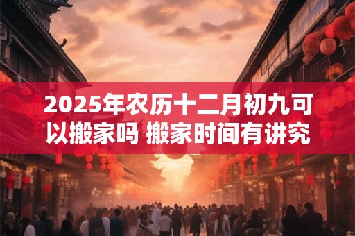 2025年农历十二月初九可以搬家吗 搬家时间有讲究吗