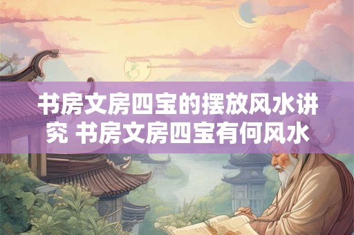 书房文房四宝的摆放风水讲究 书房文房四宝有何风水讲究