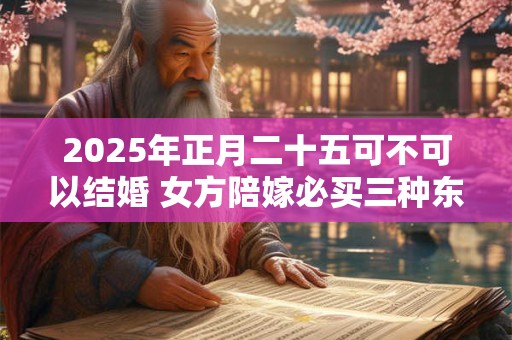 2025年正月二十五可不可以结婚 女方陪嫁必买三种东西