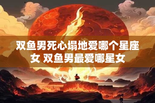 双鱼男死心塌地爱哪个星座女 双鱼男最爱哪星女