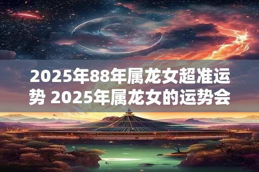 2025年88年属龙女超准运势 2025年属龙女的运势会准确吗