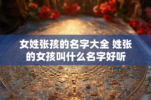 女姓张孩的名字大全 姓张的女孩叫什么名字好听