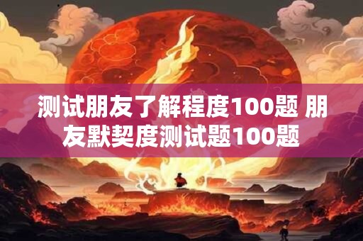 测试朋友了解程度100题 朋友默契度测试题100题