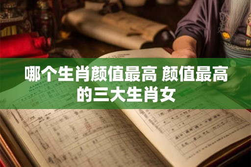 哪个生肖颜值最高 颜值最高的三大生肖女