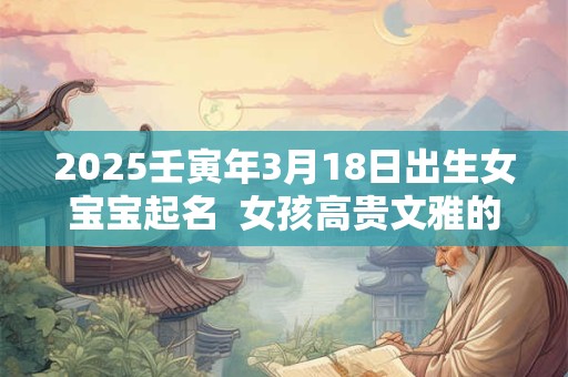 2025壬寅年3月18日出生女宝宝起名  女孩高贵文雅的名字