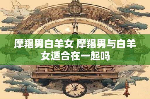 摩羯男白羊女 摩羯男与白羊女适合在一起吗