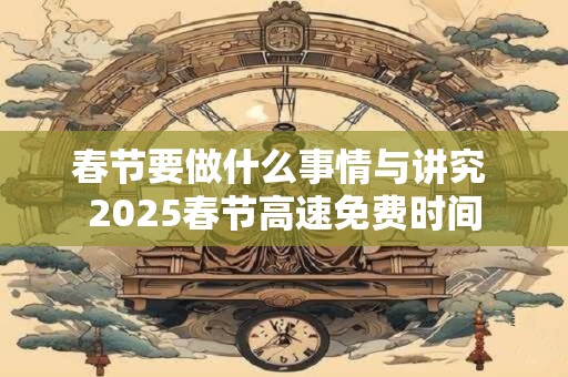 春节要做什么事情与讲究 2025春节高速免费时间