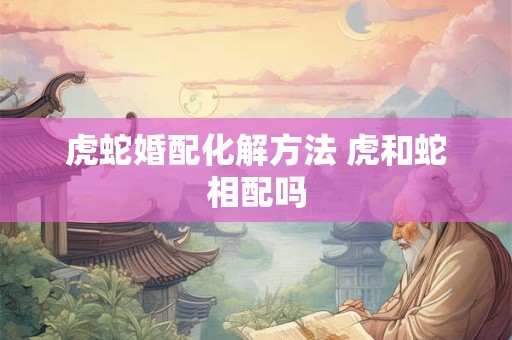 虎蛇婚配化解方法 虎和蛇相配吗