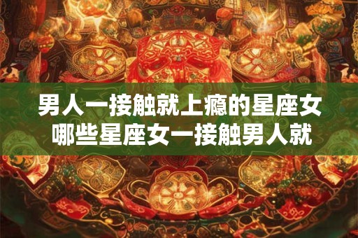 男人一接触就上瘾的星座女 哪些星座女一接触男人就能让对方上瘾