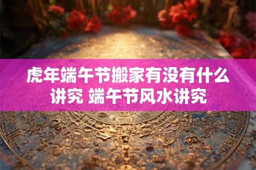 虎年端午节搬家有没有什么讲究 端午节风水讲究