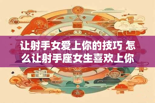 让射手女爱上你的技巧 怎么让射手座女生喜欢上你