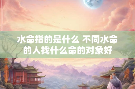 水命指的是什么 不同水命的人找什么命的对象好