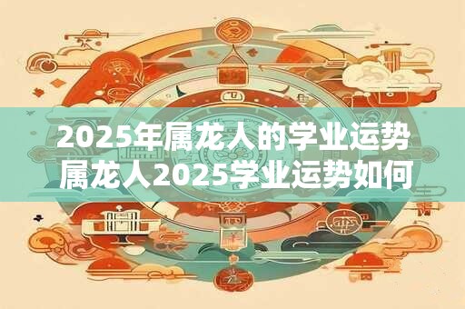 2025年属龙人的学业运势 属龙人2025学业运势如何