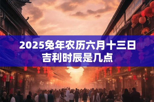 2025兔年农历六月十三日吉利时辰是几点