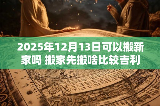 2025年12月13日可以搬新家吗 搬家先搬啥比较吉利