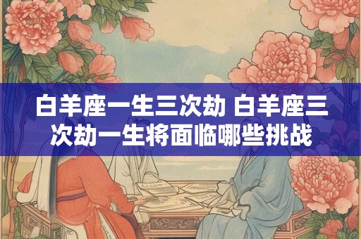 白羊座一生三次劫 白羊座三次劫一生将面临哪些挑战