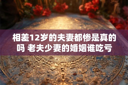 相差12岁的夫妻都惨是真的吗 老夫少妻的婚姻谁吃亏