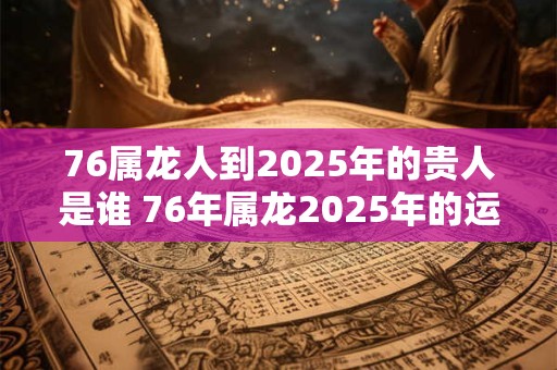 76属龙人到2025年的贵人是谁 76年属龙2025年的运势