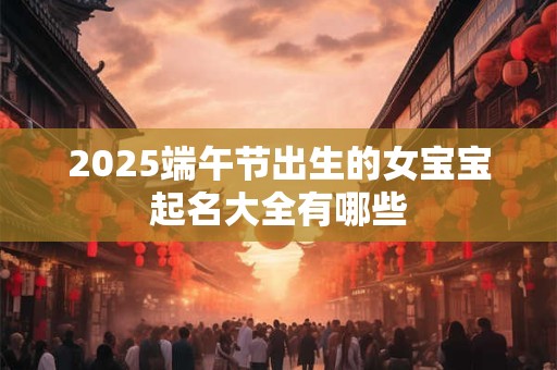 2025端午节出生的女宝宝起名大全有哪些