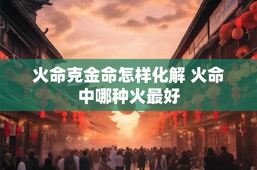 火命克金命怎样化解 火命中哪种火最好