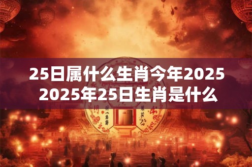 25日属什么生肖今年2025 2025年25日生肖是什么