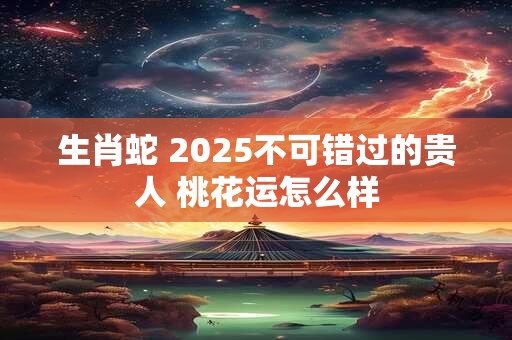 生肖蛇 2025不可错过的贵人 桃花运怎么样