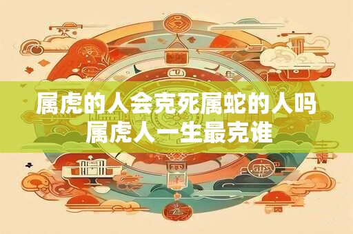属虎的人会克死属蛇的人吗 属虎人一生最克谁