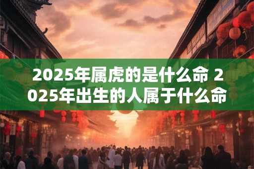 2025年属虎的是什么命 2025年出生的人属于什么命