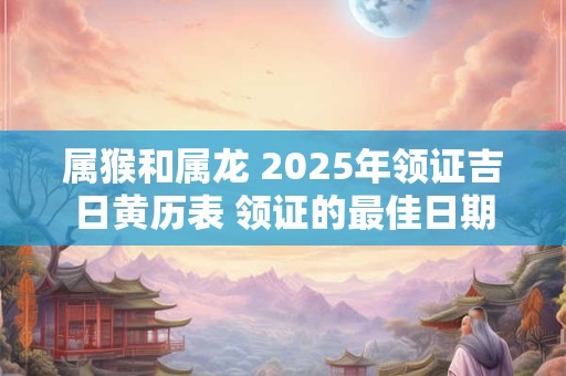 属猴和属龙 2025年领证吉日黄历表 领证的最佳日期
