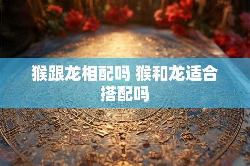 猴跟龙相配吗 猴和龙适合搭配吗