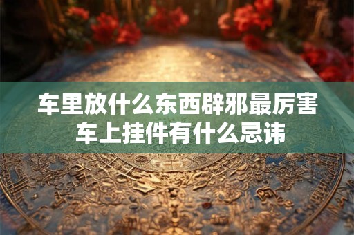 车里放什么东西辟邪最厉害 车上挂件有什么忌讳 车里放什么东西辟邪最厉害 车上挂件有什么忌讳