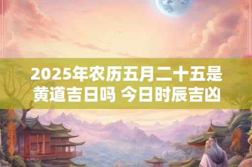 2025年农历五月二十五是黄道吉日吗 今日时辰吉凶