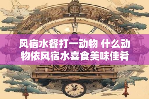 风宿水餐打一动物 什么动物依风宿水喜食美味佳肴 风宿水餐打一动物 什么动物依风宿水喜食美味佳肴