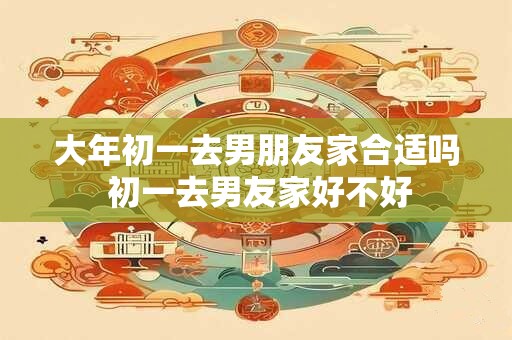 大年初一去男朋友家合适吗 初一去男友家好不好