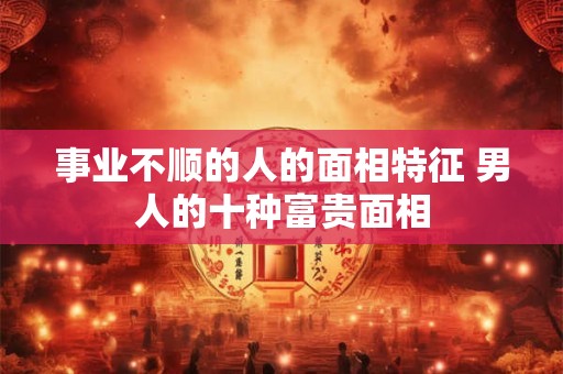 事业不顺的人的面相特征 男人的十种富贵面相