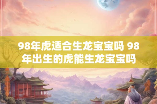 98年虎适合生龙宝宝吗 98年出生的虎能生龙宝宝吗