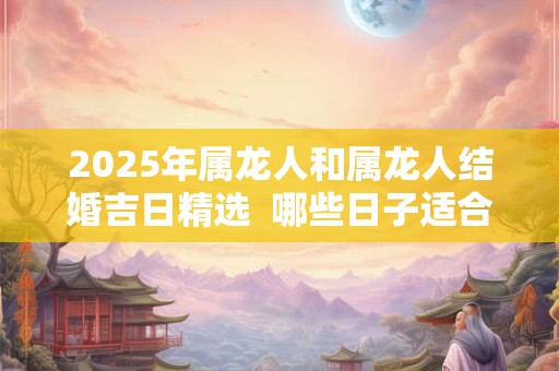 2025年属龙人和属龙人结婚吉日精选  哪些日子适合结婚